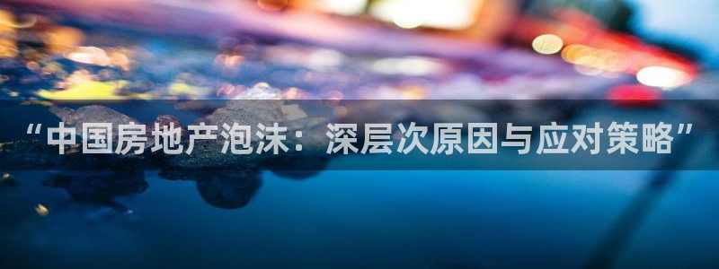 新宝5现在还能玩吗：“中国房地产泡沫：深层次原因与应对策略”