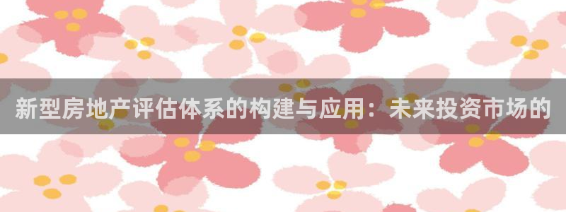 新宝5平台：新型房地产评估体系的构建与应用：未来投资市场的