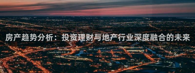 新宝5娱乐如：房产趋势分析：投资理财与地产行业深度融合的未来