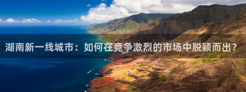 新宝5手机下载：湖南新一线城市：如何在竞争激烈的市场中脱颖而